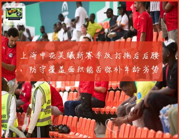 上海申花吴曦新赛季改打拖后后腰，防守覆盖面积能否弥补年龄劣势？
