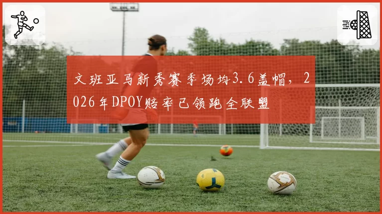 文班亚马新秀赛季场均3.6盖帽,2026年DPOY赔率已领跑全联盟