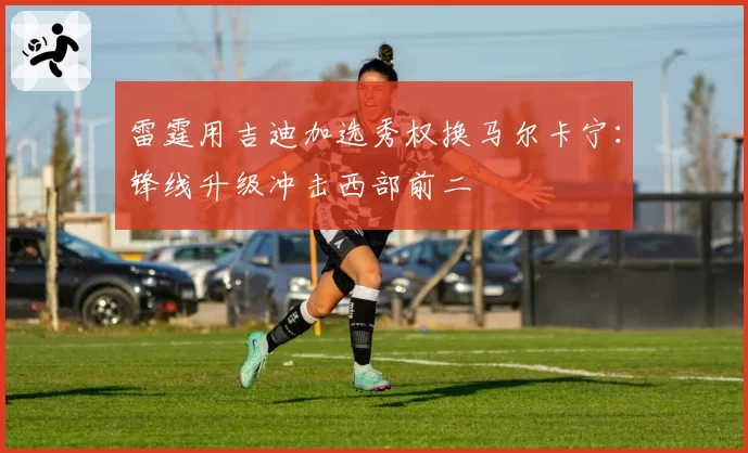 雷霆用吉迪加选秀权换马尔卡宁：锋线升级冲击西部前二