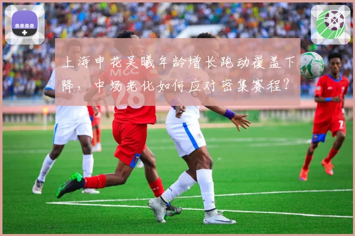 上海申花吴曦年龄增长跑动覆盖下降,中场老化如何应对密集赛程?