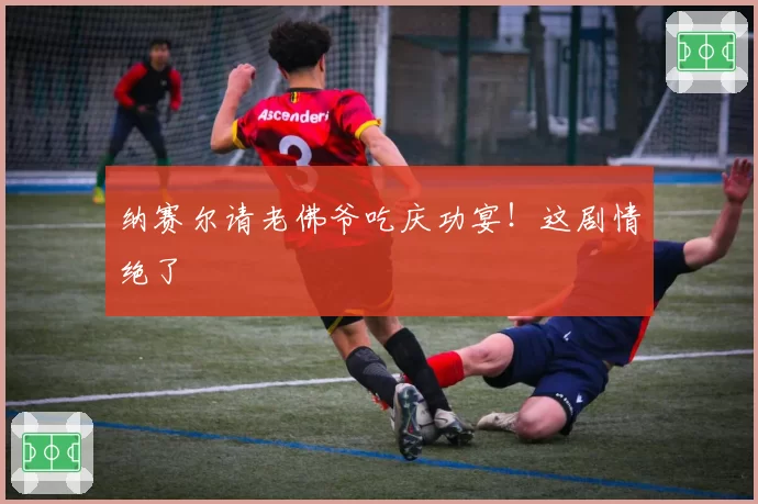 纳赛尔请老佛爷吃庆功宴!这剧情绝了