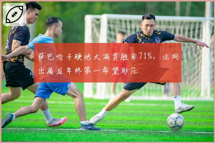 萨巴伦卡硬地大满贯胜率71%,法网出局后年终第一希望渺茫