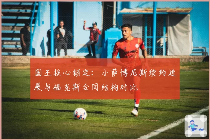 国王核心锁定：小萨博尼斯续约进展与福克斯合同结构对比