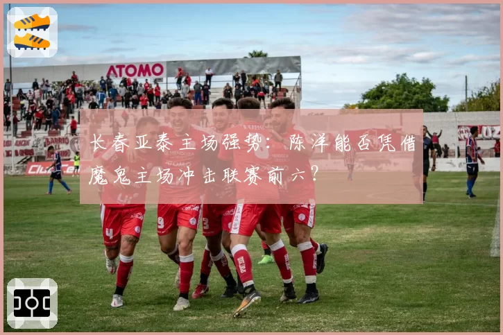 长春亚泰主场强势：陈洋能否凭借魔鬼主场冲击联赛前六？