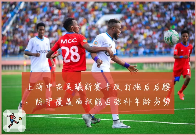 上海申花吴曦新赛季改打拖后后腰，防守覆盖面积能否弥补年龄劣势？