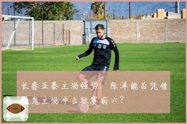 长春亚泰主场强势：陈洋能否凭借魔鬼主场冲击联赛前六？