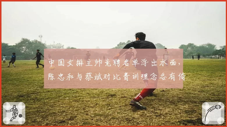 中国女排主帅竞聘名单浮出水面，陈忠和与蔡斌对比青训理念各有倚重