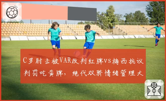 C罗肘击被VAR改判红牌vs梅西抗议判罚吃黄牌,绝代双骄情绪管理大相径庭