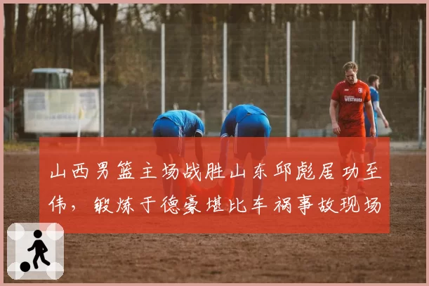 山西男篮主场战胜山东邱彪居功至伟,锻炼于德豪堪比车祸事故现场