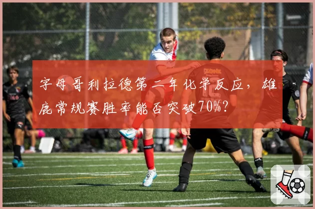 字母哥利拉德第二年化学反应，雄鹿常规赛胜率能否突破70%？
