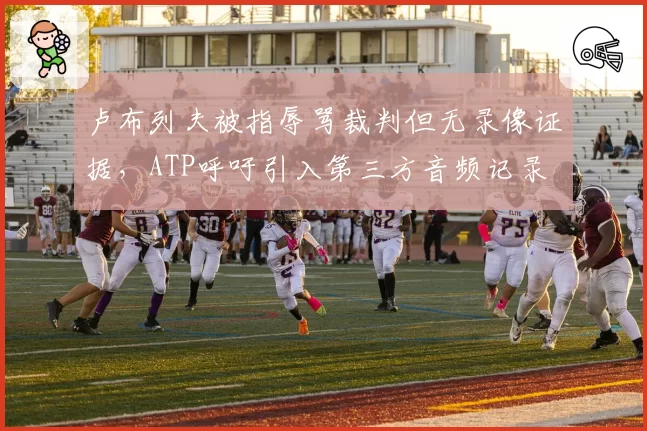 卢布列夫被指辱骂裁判但无录像证据，ATP呼吁引入第三方音频记录