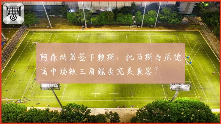 阿森纳若签下赖斯,托马斯与厄德高中场铁三角能否完美兼容?