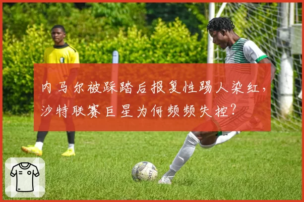 内马尔被踩踏后报复性踢人染红,沙特联赛巨星为何频频失控?