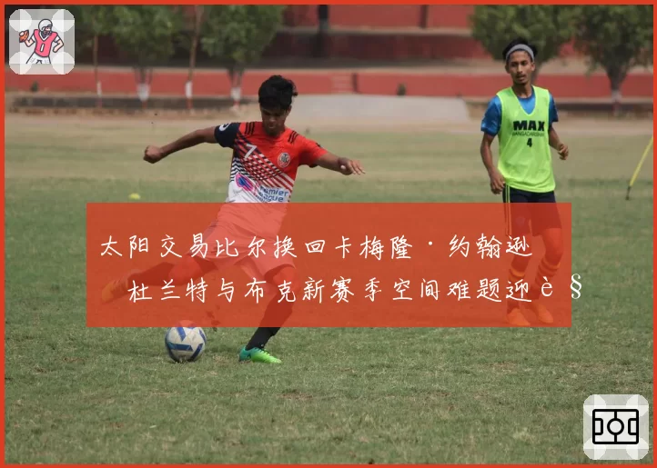 太阳交易比尔换回卡梅隆·约翰逊，杜兰特与布克新赛季空间难题迎解？