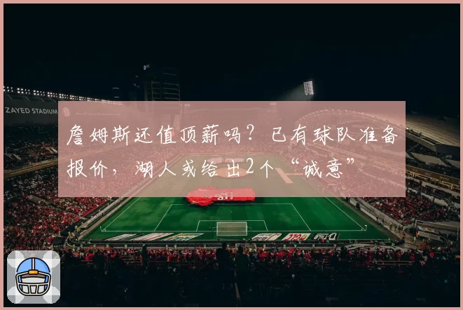 詹姆斯还值顶薪吗?已有球队准备报价,湖人或给出2个“诚意”