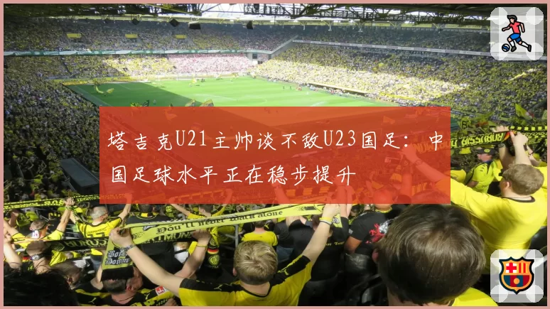 塔吉克U21主帅谈不敌U23国足:中国足球水平正在稳步提升