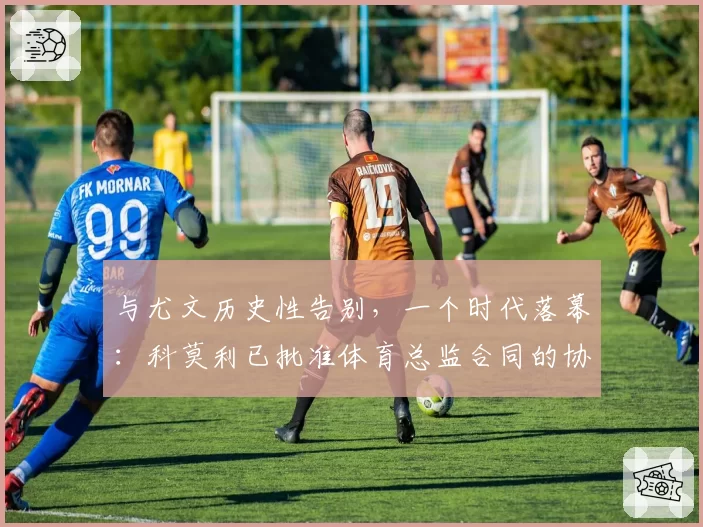 与尤文历史性告别,一个时代落幕:科莫利已批准体育总监合同的协商终止