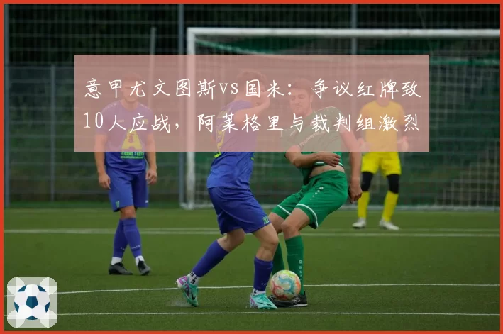意甲尤文图斯vs国米:争议红牌致10人应战,阿莱格里与裁判组激烈对峙