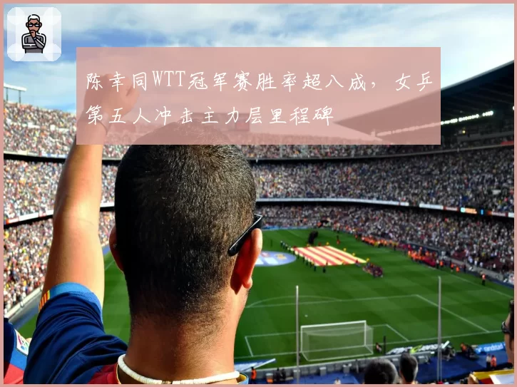 陈幸同WTT冠军赛胜率超八成,女乒第五人冲击主力层里程碑