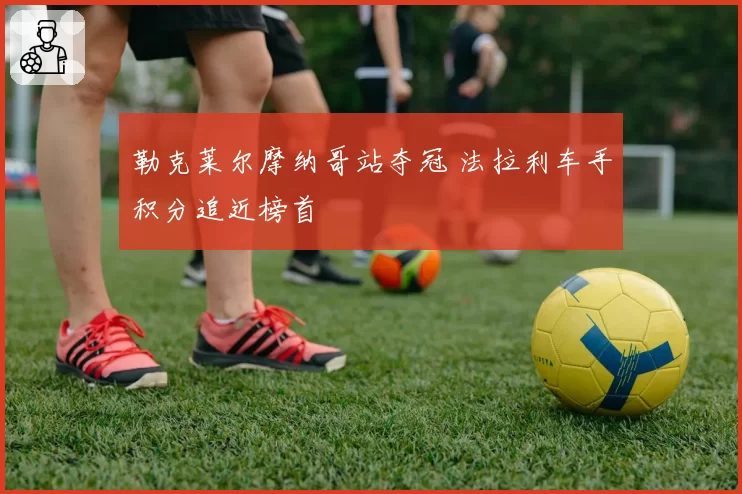 勒克莱尔摩纳哥站夺冠 法拉利车手积分追近榜首