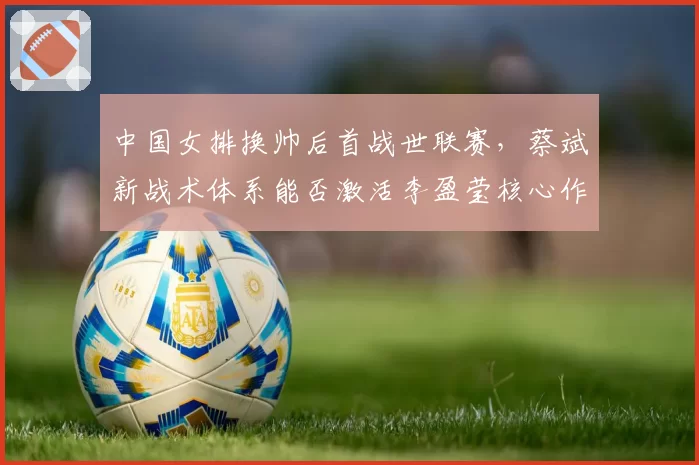 中国女排换帅后首战世联赛，蔡斌新战术体系能否激活李盈莹核心作用？