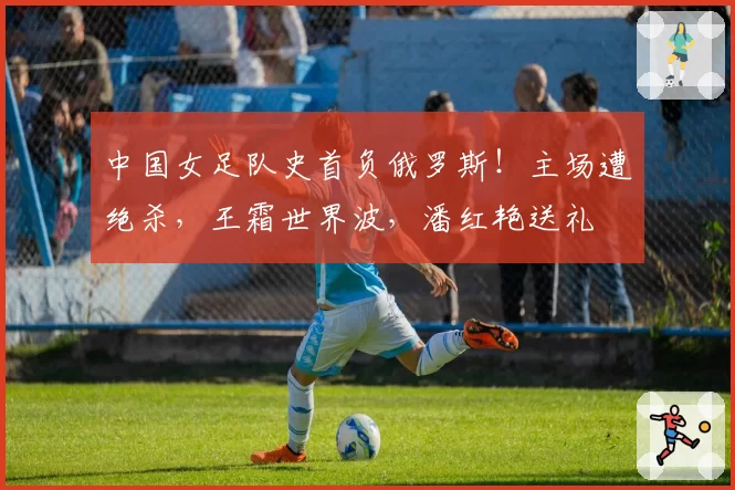 中国女足队史首负俄罗斯！主场遭绝杀，王霜世界波，潘红艳送礼