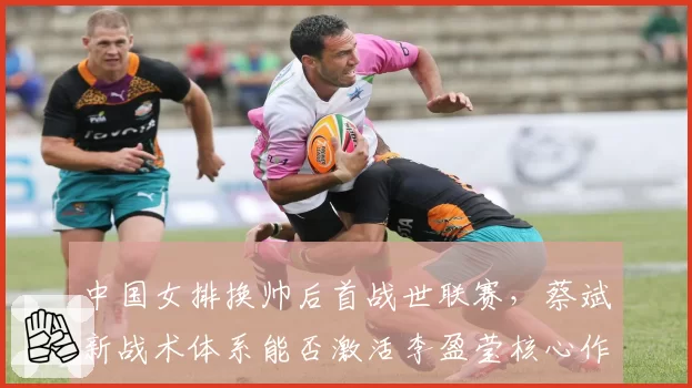 中国女排换帅后首战世联赛，蔡斌新战术体系能否激活李盈莹核心作用？