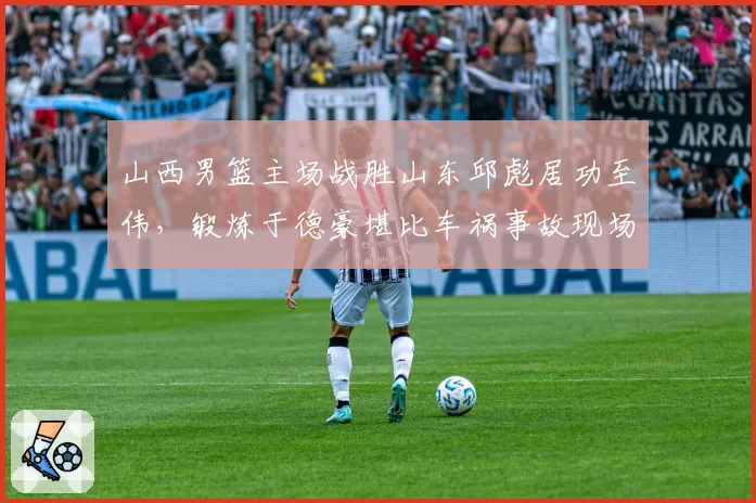 山西男篮主场战胜山东邱彪居功至伟，锻炼于德豪堪比车祸事故现场