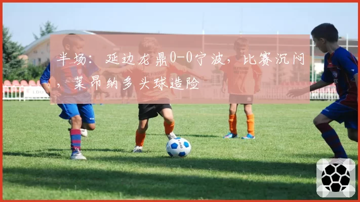 半场：延边龙鼎0-0宁波，比赛沉闷，莱昂纳多头球造险