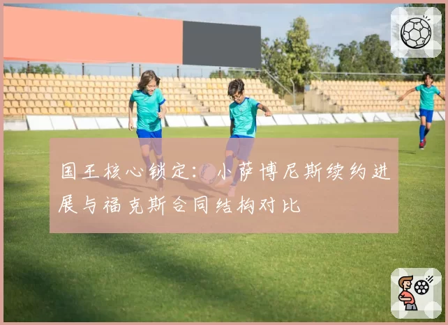 国王核心锁定：小萨博尼斯续约进展与福克斯合同结构对比