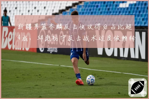 新疆男篮齐麟反击快攻得分占比超4成，邱彪防守反击战术过度依赖转换