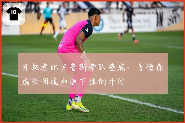 开拓者比卢普斯带队垫底,亨德森成长困境加速下课倒计时
