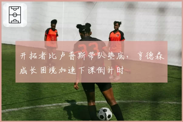 开拓者比卢普斯带队垫底，亨德森成长困境加速下课倒计时