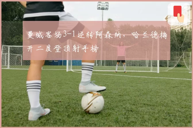 曼城客场3-1逆转阿森纳，哈兰德梅开二度登顶射手榜