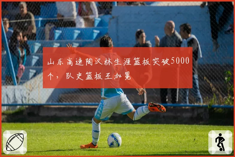 山东高速陶汉林生涯篮板突破5000个，队史篮板王加冕