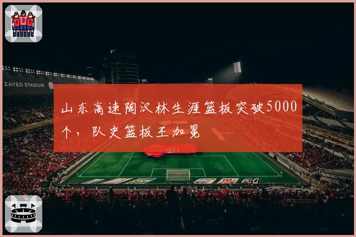 山东高速陶汉林生涯篮板突破5000个，队史篮板王加冕