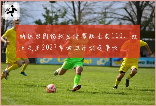 纳达尔因伤积分清零跌出前100，红土之王2027年回归计划存争议