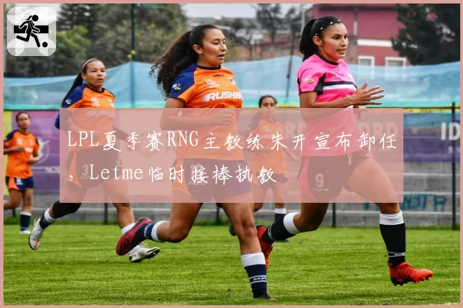 LPL夏季赛RNG主教练朱开宣布卸任,Letme临时接棒执教