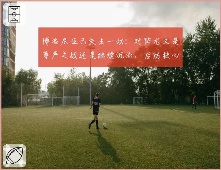 博洛尼亚已失去一切：对阵尤文是尊严之战还是继续沉沦。后防核心回归，进攻端...