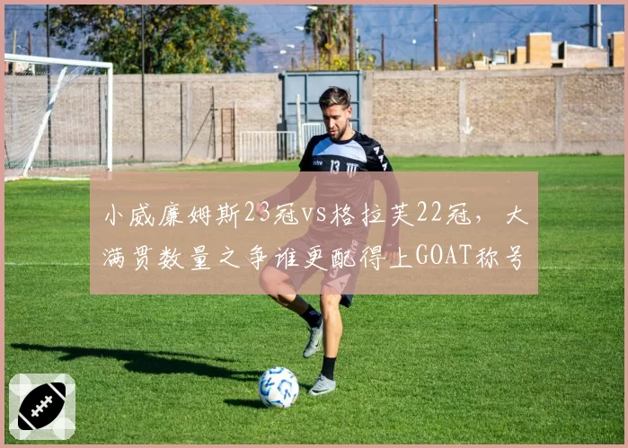 小威廉姆斯23冠vs格拉芙22冠，大满贯数量之争谁更配得上GOAT称号
