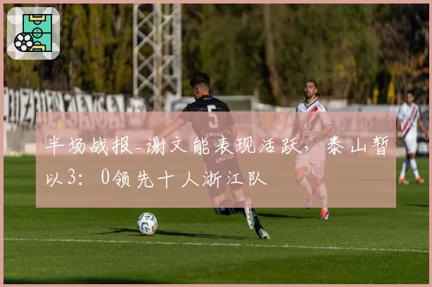 半场战报_谢文能表现活跃，泰山暂以3：0领先十人浙江队