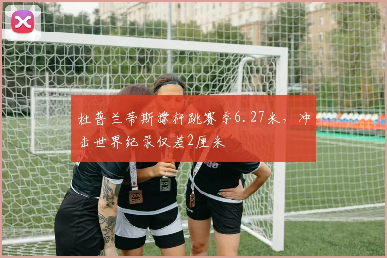 杜普兰蒂斯撑杆跳赛季6.27米，冲击世界纪录仅差2厘米