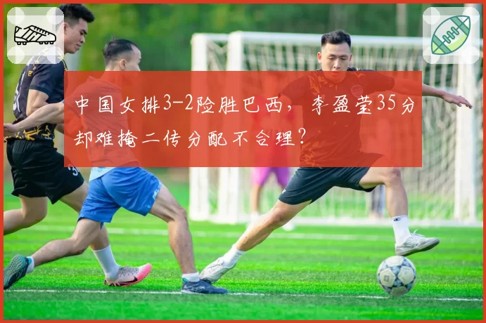 中国女排3-2险胜巴西，李盈莹35分却难掩二传分配不合理？