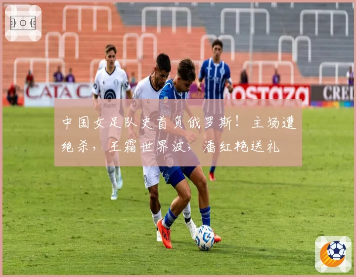 中国女足队史首负俄罗斯！主场遭绝杀，王霜世界波，潘红艳送礼