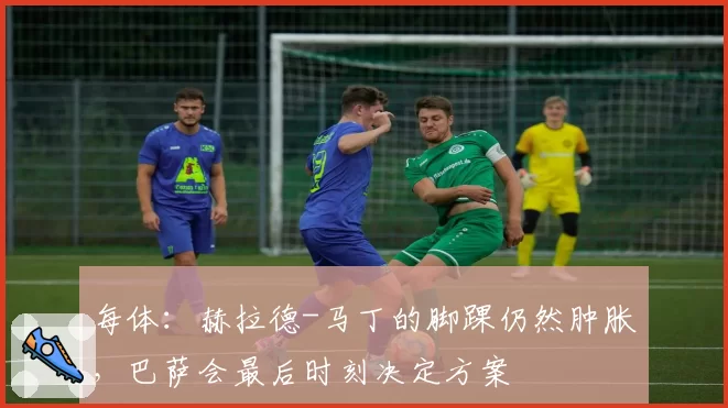 每体:赫拉德-马丁的脚踝仍然肿胀,巴萨会最后时刻决定方案