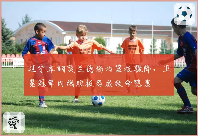 辽宁本钢莫兰德场均篮板骤降,卫冕冠军内线短板恐成致命隐患