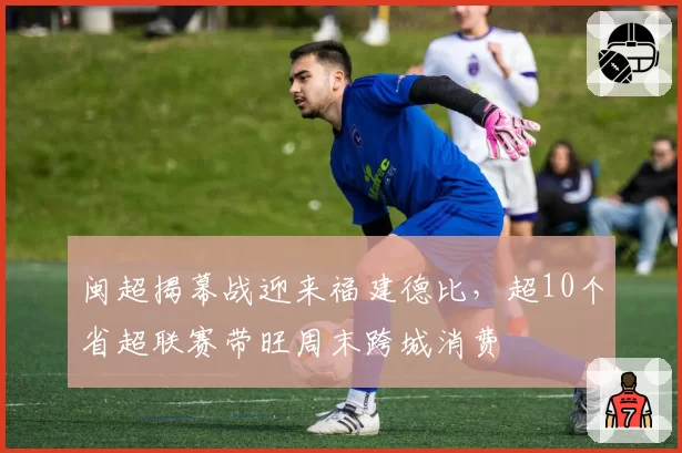 闽超揭幕战迎来福建德比，超10个省超联赛带旺周末跨城消费