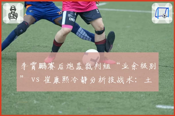 李霄鹏赛后炮轰裁判组“业余级别” vs 崔康熙冷静分析技战术:土帅洋帅应对争议方式对比