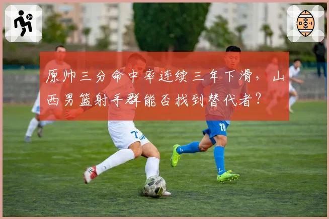 原帅三分命中率连续三年下滑，山西男篮射手群能否找到替代者？