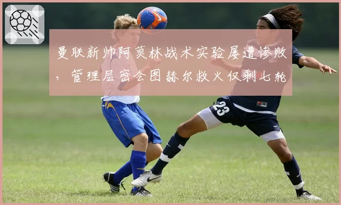曼联新帅阿莫林战术实验屡遭惨败,管理层密会图赫尔救火仅剩七轮合约谈崩?